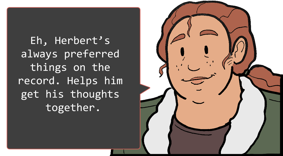 A shoulders-up illustration of Betsy. She is a lighter-skinned Black woman with long red hair, tied back into a ponytail. She is wearing a green jacket with a white collar over a brown shirt. She looks relaxed. To her left is a speech bubble. It reads: ‘Eh, Herbert’s always preferred things on the record. Helps him get his thoughts together.’