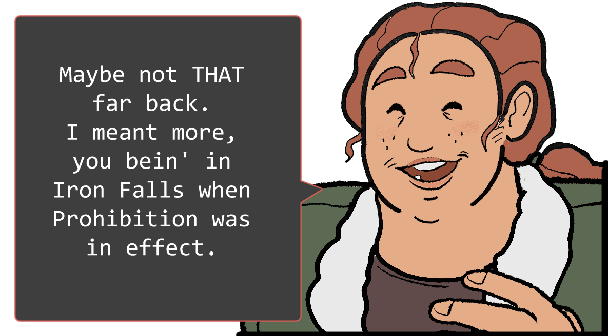 A shoulders-up illustration of Betsy. She’s laughing. The speech bubble to her left reads: ‘Maybe not that far back. I meant more, you bein’ in Iron Falls when Prohibition was in effect.’